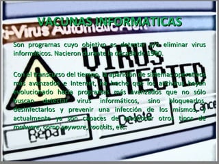VACUNAS INFORMATICAS
Son programas cuyo objetivo es detectar y/o eliminar virus
informáticos. Nacieron durante la década de 1980.

Con el transcurso del tiempo, la aparición de sistemas operativos
más avanzados e Internet, ha hecho que los antivirus hayan
evolucionado hacia programas más avanzados que no sólo
buscan detectar virus informáticos, sino bloquearlos,
desinfectarlos y prevenir una infección de los mismos, y
actualmente ya son capaces de reconocer otros tipos de
malware, como spyware, rootkits, etc.
 