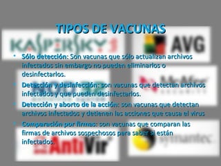 TIPOS DE VACUNAS
• Sólo detección: Son vacunas que sólo actualizan archivos
  infectados sin embargo no pueden eliminarlos o
  desinfectarlos.
• Detección y desinfección: son vacunas que detectan archivos
  infectados y que pueden desinfectarlos.
• Detección y aborto de la acción: son vacunas que detectan
  archivos infectados y detienen las acciones que causa el virus
• Comparación por firmas: son vacunas que comparan las
  firmas de archivos sospechosos para saber si están
  infectados.
 