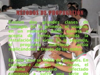 MÉTODOS DE PROPAGACIÓN
Existen dos grandes clases de
contagio. En la primera, el usuario,
en un momento dado, ejecuta o
acepta de forma inadvertida la
instalación del virus. En la segunda,
el    programa     malicioso    actúa
replicándose a través de las redes.

En este caso se habla de gusanos. En
cualquiera de los dos casos, el
sistema      operativo     infectado
 