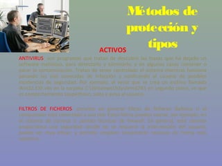Métodos de
                                         protección y
                                  ACTIVOS
                                            tipos
ANTIVIRUS: son programas que tratan de descubrir las trazas que ha dejado un
software malicioso, para detectarlo y eliminarlo, y en algunos casos contener o
parar la contaminación. Tratan de tener controlado el sistema mientras funciona
parando las vías conocidas de infección y notificando al usuario de posibles
incidencias de seguridad. Por ejemplo, al verse que se crea un archivo llamado
Win32.EXE.vbs en la carpeta C:Windows%System32% en segundo plano, ve que
es comportamiento sospechoso, salta y avisa al usuario.

FILTROS DE FICHEROS: consiste en generar filtros de ficheros dañinos si el
computador está conectado a una red. Estos filtros pueden usarse, por ejemplo, en
el sistema de correos o usando técnicas de firewall. En general, este sistema
proporciona una seguridad donde no se requiere la intervención del usuario,
puede ser muy eficaz, y permitir emplear únicamente recursos de forma más
selectiva.
 