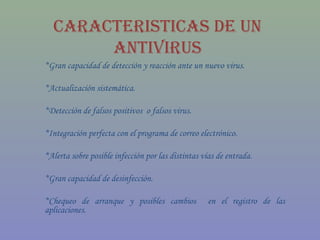 CaraCteristiCas De UN
       aNtiVirUs
*Gran capacidad de detección y reacción ante un nuevo virus.

*Actualización sistemática.

*Detección de falsos positivos o falsos virus.

*Integración perfecta con el programa de correo electrónico.

*Alerta sobre posible infección por las distintas vías de entrada.

*Gran capacidad de desinfección.

*Chequeo de arranque y posibles cambios            en el registro de las
aplicaciones.
 