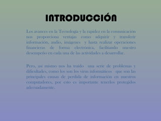 INTRODUCCIÓN
Los avances en la Tecnología y la rapidez en la comunicación
nos proporciona ventajas como adquirir y transferir
información, audio, imágenes y hasta realizar operaciones
financieras de forma electrónica, facilitando nuestro
desempeño en cada una de las actividades a desarrollar.

Pero, así mismo nos ha traído una serie de problemas y
dificultades, como los son los virus informáticos que son las
principales causas de perdida de información en nuestros
computadores, por esto es importante tenerlos protegidos
adecuadamente.
 