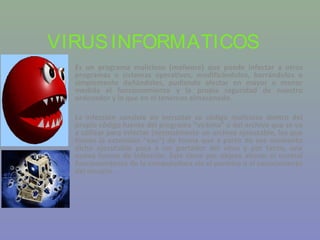 VIRUS INFORMATICOS
  Es un programa malicioso (malware) que puede infectar a otros
  programas o sistemas operativos, modificándolos, borrándolos o
  simplemente dañándolos, pudiendo afectar en mayor o menor
  medida el funcionamiento y la propia seguridad de nuestro
  ordenador y lo que en el tenemos almacenado.

  La infección consiste en incrustar su código malicioso dentro del
  propio código fuente del programa “víctima” o del archivo que se va
  a utilizar para infectar (normalmente un archivo ejecutable, los que
  tienen la extensión “exe”) de forma que a partir de ese momento
  dicho ejecutable pasa a ser portador del virus y por tanto, una
  nueva fuente de infección. Éste tiene por objeto alterar el normal
  funcionamiento de la computadora sin el permiso o el conocimiento
  del usuario.
 