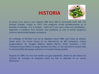 HISTORIA
El primer virus atacó a una máquina IBM Serie 360 (y reconocido como tal). Fue
llamado Creeper, creado en 1972. Este programa emitía periódicamente en la
pantalla el mensaje: «I'm a creeper... catch me if you can!» (¡Soy una enredadera...
agárrame si puedes!). Para eliminar este problema se creó el primer programa
antivirus denominado Reaper (cortadora).

Sin embargo, el término virus no se adoptaría hasta 1984, pero éstos ya existían
desde antes. Sus inicios fueron en los laboratorios de Bell Computers. Cuatro
programadores (H. Douglas Mellory, Robert Morris, Victor Vysottsky y Ken
Thompson) desarrollaron un juego llamado Core War, el cual consistía en ocupar toda
la memoria RAM del equipo contrario en el menor tiempo posible.

Después de 1984, los virus han tenido una gran expansión, desde los que atacan los
sectores de arranque de disquetes hasta los que se adjuntan en un correo
electrónico.
 