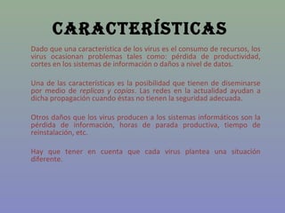 CaraCterístiCas
Dado que una característica de los virus es el consumo de recursos, los
virus ocasionan problemas tales como: pérdida de productividad,
cortes en los sistemas de información o daños a nivel de datos.

Una de las características es la posibilidad que tienen de diseminarse
por medio de replicas y copias. Las redes en la actualidad ayudan a
dicha propagación cuando éstas no tienen la seguridad adecuada.

Otros daños que los virus producen a los sistemas informáticos son la
pérdida de información, horas de parada productiva, tiempo de
reinstalación, etc.

Hay que tener en cuenta que cada virus plantea una situación
diferente.
 