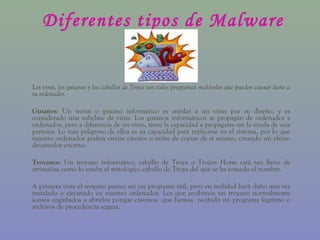 Diferentes tipos de Malware


Los virus, los gusanos y los caballos de Troya son todos programas malévolos que pueden causar daño a
tu ordenador.

Gusanos: Un worm o gusano informático es similar a un virus por su diseño, y es
considerado una subclase de virus. Los gusanos informáticos se propagan de ordenador a
ordenador, pero a diferencia de un virus, tiene la capacidad a propagarse sin la ayuda de una
persona. Lo más peligroso de ellos es su capacidad para replicarse en el sistema, por lo que
nuestro ordenador podría enviar cientos o miles de copias de sí mismo, creando un efecto
devastador enorme.

Troyanos: Un troyano informático, caballo de Troya o Trojan Horse está tan lleno de
artimañas como lo estaba el mitológico caballo de Troya del que se ha tomado el nombre.

A primera vista el troyano parece ser un programa útil, pero en realidad hará daño una vez
instalado o ejecutado en nuestro ordenador. Los que recibimos un troyano normalmente
somos engañados a abrirlos porque creemos que hemos recibido un programa legítimo o
archivos de procedencia segura.
 