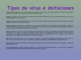 Tipos de virus e imitaciones
Existen diversos tipos de virus, varían según su función o la manera en que éste se ejecuta en nuestra computadora
alterando la actividad de la misma, entre los más comunes están:

Troyano: Consiste en robar información o alterar el sistema del hardware o en un caso extremo permite que un usuario
externo pueda controlar el equipo.

Gusano: Tiene la propiedad de duplicarse a sí mismo. Los gusanos utilizan las partes automáticas de un sistema operativo
que generalmente son invisibles al usuario.

Bombas Lógicas: o de tiempo: Son programas que se activan al producirse un acontecimiento determinado. La condición
suele ser una fecha (Bombas de Tiempo), una combinación de teclas, o ciertas condiciones técnicas (Bombas Lógicas). Si
no se produce la condición permanece oculto al usuario.

Hoax: Los hoax no son virus ni tienen capacidad de reproducirse por si solos. Son mensajes de contenido falso que incitan
al usuario a hacer copias y enviarla a sus contactos. Suelen apelar a los sentimientos morales ("Ayuda a un niño enfermo
de cáncer") o al espíritu de solidaridad ("Aviso de un nuevo virus peligrosísimo") y, en cualquier caso, tratan de
aprovecharse de la falta de experiencia de los internautas novatos.

Joke: Al igual que los hoax, no son virus, pero son molestos, un ejemplo: una página pornográfica que se mueve de un
lado a otro, y si se le llega a dar a errar es posible que salga una ventana que diga: OMFG!!. No se puede cerrar!

Virus de Macros: Infectan documentos Word y hojas de calculo de Excel, solo se puede infectar o propagarse a través de
archivos. exe o .com

virus de sobreescritura: Sobre escriben y destruyen la información de los documentos a los que infecta dejándolos
inservibles, puede eliminarse limpiando el contenido donde se encuentra.
 