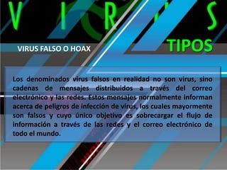 VIRUS FALSO O HOAX

TIPOS

Los denominados virus falsos en realidad no son virus, sino
cadenas de mensajes distribuidos a través del correo
electrónico y las redes. Estos mensajes normalmente informan
acerca de peligros de infección de virus, los cuales mayormente
son falsos y cuyo único objetivo es sobrecargar el flujo de
información a través de las redes y el correo electrónico de
todo el mundo.

 