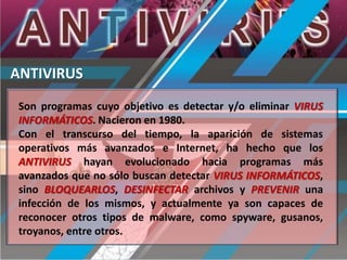 ANTIVIRUS
Son programas cuyo objetivo es detectar y/o eliminar VIRUS
INFORMÁTICOS. Nacieron en 1980.
Con el transcurso del tiempo, la aparición de sistemas
operativos más avanzados e Internet, ha hecho que los
ANTIVIRUS hayan evolucionado hacia programas más
avanzados que no sólo buscan detectar VIRUS INFORMÁTICOS,
sino BLOQUEARLOS, DESINFECTAR archivos y PREVENIR una
infección de los mismos, y actualmente ya son capaces de
reconocer otros tipos de malware, como spyware, gusanos,
troyanos, entre otros.

 