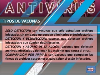 TIPOS DE VACUNAS
SÓLO DETECCIÓN: son vacunas que sólo actualizan archivos
infectados sin embargo no pueden eliminarlos o desinfectarlos.
DETECCIÓN Y DESINFECCIÓN: vacunas que detectan archivos
infectados y que pueden desinfectarlos.
DETECCIÓN Y ABORTO DE LA ACCIÓN: vacunas que detectan
archivos infectados y detienen las acciones que causa el virus.
COMPARACIÓN POR FIRMAS: son vacunas que comparan las
firmas de archivos sospechosos para saber si están infectados.
siguiente

 
