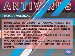 TIPOS DE VACUNAS
COMPARACIÓN DE FIRMAS DE ARCHIVO: vacunas que
comparan las firmas de los atributos guardados en tu equipo.
POR MÉTODOS HEURÍSTICOS: vacunas que usan métodos
heurísticos para comparar archivos.
INVOCADO POR EL USUARIO: son vacunas que se activan
instantáneamente con el usuario.
INVOCADO POR LA ACTIVIDAD DEL SISTEMA: vacunas que se
activan instantáneamente por la actividad del sistema
operativo.
anterior

 