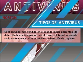 NORTON

TIPOS DE ANTIVIRUS
Es el segundo más vendido en el mundo mejor porcentaje de
detección buena integración con el correo e internet respuesta
rapida ante nuevos virus es débil en la detección de troyanos.

 