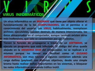 VIRUS INFORMÁTICOS
Un virus informático es un MALWARE que tiene por objeto alterar el
funcionamiento de la los COMPUTADORES, sin el permiso o el
conocimiento del usuario. Los VIRUS, habitualmente, reemplazan
archivos ejecutables, pueden destruir, de manera intencionada, los
datos almacenados en el computador, aunque también existen otros
más inofensivos, que solo se caracterizan por ser molestos.
Tienen la función de propagarse a través de un SOFTWARE, se
ejecuta un programa que está infectado. El código del virus queda
alojado en la MEMORIA RAM del computador, no se replican a sí
mismos porque no tienen esa facultad como el GUSANO
INFORMÁTICO, son muy nocivos y algunos contienen además una
carga dañina (payload) con distintos objetivos, desde una simple
broma hasta realizar daños importantes en los sistemas, o bloquear
las redes informáticas generando tráfico inútil.

 