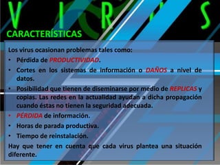 CARACTERÍSTICAS
Los virus ocasionan problemas tales como:
• Pérdida de PRODUCTIVIDAD.
• Cortes en los sistemas de información o DAÑOS a nivel de
datos.
• Posibilidad que tienen de diseminarse por medio de REPLICAS y
copias. Las redes en la actualidad ayudan a dicha propagación
cuando éstas no tienen la seguridad adecuada.
• PÉRDIDA de información.
• Horas de parada productiva.
• Tiempo de reinstalación.
Hay que tener en cuenta que cada virus plantea una situación
diferente.

 
