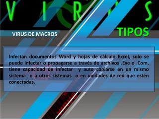 VIRUS DE MACROS

TIPOS

Infectan documentos Word y hojas de cálculo Excel, solo se
puede infectar o propagarse a través de archivos .Exe o .Com,
tiene capacidad de infectar y auto copiarse en un mismo
sistema o a otros sistemas o en unidades de red que estén
conectadas.

 