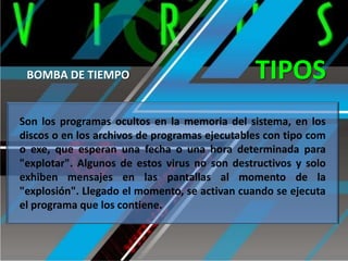 BOMBA DE TIEMPO

TIPOS

Son los programas ocultos en la memoria del sistema, en los
discos o en los archivos de programas ejecutables con tipo com
o exe, que esperan una fecha o una hora determinada para
"explotar". Algunos de estos virus no son destructivos y solo
exhiben mensajes en las pantallas al momento de la
"explosión". Llegado el momento, se activan cuando se ejecuta
el programa que los contiene.

 