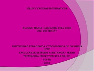 VIRUS Y VACUNAS INFORMATICOS

ALUMNO: MARIA HASBLEIDY CELY LEON
COD. 201323487

UNIVERSIDAD PEDAGÓGICA Y TECNOLÓGICA DE COLOMBIA
UPTC
FACULTAD DE ESTUDIOS A DISTANCIA - FESAD
TECNÓLOGIA EN GESTION DE LA SALUD
TUNJA
2013

 