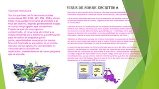 Virus de programa
Son los que infectan ficheros ejecutables
(extensiones EXE, COM, SYS, OVL, OVR y otros).
Estos virus pueden insertarse al principio o al
final del archivo, dejando generalmente intacto
el cuerpo del programa que contaminan.
Cuando se ejecuta un programa
contaminado, el virus toma el control y se
instala residente en la memoria. A continuación
pasa el control al programa que lo
porta, permitiéndole una ejecución normal.
Una vez finalizada su ejecución, si se intenta
ejecutar otro programa no contaminado, el
virus ejercerá su función de
replicación, insertándose en el nuevo programa
que se ejecuta.

Virus de sobre escritura
Destruye la información de los ficheros a los que infecta dejándolos inservibles. Puede
eliminarse limpiando el contenido donde se encuentra, solo que éste se pierde.
Los archivos infectados por este virus no aumentan de tamaño a no ser que el virus
ocupe más espacio que el fichero. Algunos de los más importantes son el Trj.Reboot y
el Trivial.88.D.
Este tipo de virus se caracteriza por no respetar la información contenida en los
ficheros que infecta, haciendo que estos queden inservibles posteriormente. Pueden
encontrarse virus de sobreescritura que además son residentes y otros que no lo son.
Aunque la desinfección es posible, no existe posibilidad de recuperar los ficheros
infectados, siendo la única alternativa posible la eliminación de éstos.
También se diferencian porque los ficheros infectados no aumentan de tamaño, a no
ser que el virus ocupe más espacio que el propio fichero (esto se debe a que se colocan
encima del fichero infectado, en vez de ocultarse dentro del mismo).
La única forma de limpiar un fichero infectado por un virus de sobre escritura es
borrarlo, perdiéndose su contenido. Este tipo de infección es en el que el virus
sobrescribe los contenidos del ejecutable al que infecta, efectivamente reemplazando
el código original del ejecutable con su propio código. Este tipo de virus se descubre
inmediatamente, ya que afectan todo el sistema haciendo que deje de funcionar en un
periodo muy corto de tiempo. Hay otro tipo de virus de sobre escritura que se
almacena en el encabezado DOS del archivo.

 
