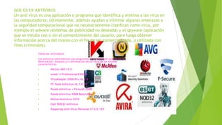 Que es un antivirus
Un anti virus es una aplicación o programa que identifica y elimina a los virus en
las computadoras; últimamente, además ayudan a eliminar algunas amenazas a
la seguridad computacional que no necesariamente clasifican como virus, por
ejemplo el adware (sistemas de publicidad no deseada) y el spyware (aplicación
que se instala con o sin el consentimiento del usuario, para luego obtener
información acerca del mismo con el fin de ser comercializada, o utilizada con
fines criminales).
Tipos de antivirus
Los antivirus informáticos son programas cuya finalidad consiste en la
detectación, bloqueo y/o eliminación de un virus de las mismas
características.


Norton 360 v3.5



avast! 4 Professional Edition



VirusKeeper 2006 Pro v6.5.0



PC Tools Antivirus v6.1.0.25



Panda Antivirus + Firewall 2008



Panda Antivirus 2008 Beta Libre



Norton Antivirus 2010



Eset NOD32 Antivirus



Kaspersky Anti-Virus Personal v7.0.0.125

 