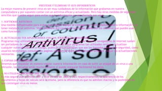 Prevenir y Eliminar vi-rus informáticos
La mejor manera de prevenir virus es ser muy cuidadosos de la información que grabamos en nuestra
computadora y por supuesto contar con un antivirus eficaz y actualizado. Pero hay otras medidas de seguridad
sencillas que puedes seguir para evitar que tu información se vea afectada por virus.
1. Software Antivirus
Una medida indispensable para evitar que nuestro equipo se contagie con virus y daÃ±e nuestra informaciÃ³n es
tener instalado un antivirus. Visita Software Antivirus para que sepas cuales son los antivirus que puedes usar y
como funcionan.
2. Actualizar tus aplicaciones con los "parches de seguridad"
Programas muy utilizados como procesadores de texto, programas de correo y navegadores de Internet suelen
ser portadores de virus, las compañías creadores de estos programas tan utilizados revisan y actualizan
cualquier vulnerabilidad en el codigo, publican actualizaciones que son los llamados parches de seguridad, como
usuarios necesitamos consultar las paginas oficiales de estos fabricantes de software y bajar las actualizaciones
necesarias.
3. Copias de Seguridad
Tenemos que respaldar de manera regular nuestra información en caso de sufrir un ataque de un virus o una
intrusión, las secuelas serán mucho menores si puede restaurar fácilmente los datos.
4. No utilizar archivos .DOC o .XLS
Es mas seguro usar archivos .RTF y .CSV en vez de .DOC y .XLS respectivamente, la apariencia de los
documentos y hojas de calculo será la misma, pero la diferencia es que no admiten macros y la posibilidad de
que contengan virus es menor.
.

 