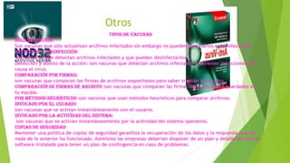 Otros
Tipos de vacunas
Sólo detección:
Son vacunas que sólo actualizan archivos infectados sin embargo no pueden eliminarlos o desinfectarlos.
Detección y desinfección:
son vacunas que detectan archivos infectados y que pueden desinfectarlos.
Detección y aborto de la acción: son vacunas que detectan archivos infectados y detienen las acciones que
causa el virus.
Comparación por firmas:
son vacunas que comparan las firmas de archivos sospechosos para saber si están infectados.
Comparación de firmas de archivo: son vacunas que comparan las firmas de los atributos guardados en
tu equipo.
Por métodos heurísticos: son vacunas que usan métodos heurísticos para comparar archivos.
Invocado por el usuario:
son vacunas que se activan instantáneamente con el usuario.
Invocado por la actividad del sistema:
son vacunas que se activan instantáneamente por la actividad del sistema operativo.
Copias de seguridad
Mantener una política de copias de seguridad garantiza la recuperación de los datos y la respuesta cuando
nada de lo anterior ha funcionado. Asimismo las empresas deberían disponer de un plan y detalle de todo el
software instalado para tener un plan de contingencia en caso de problemas.

 