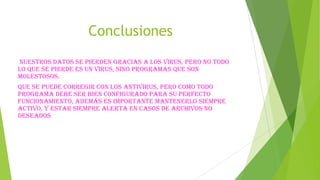 Conclusiones
nuestros datos se pierden gracias a los virus, pero no todo
lo que se pierde es un virus, sino programas que son
molestosos.
Que se puede corregir con los antivirus, pero como todo
programa debe ser bien configurado para su perfecto
funcionamiento, además es importante mantenerlo siempre
activo, y estar siempre alerta en casos de archivos no
deseados

 