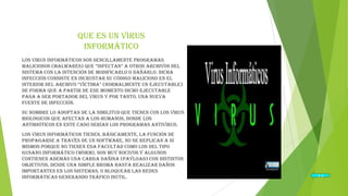 Que es un virus
informático
Los Virus Informáticos son sencillamente programas
maliciosos (malwares) que “infectan” a otros archivos del
sistema con la intención de modificarlo o dañarlo. Dicha
infección consiste en incrustar su código malicioso en el
interior del archivo “víctima” (normalmente un ejecutable)
de forma que a partir de ese momento dicho ejecutable
pasa a ser portador del virus y por tanto, una nueva
fuente de infección.
Su nombre lo adoptan de la similitud que tienen con los virus
biológicos que afectan a los humanos, donde los
antibióticos en este caso serían los programas Antivirus.
Los virus informáticos tienen, básicamente, la función de
propagarse a través de un software, no se replican a sí
mismos porque no tienen esa facultad como los del tipo
Gusano informático (Worm), son muy nocivos y algunos
contienen además una carga dañina (payload) con distintos
objetivos, desde una simple broma hasta realizar daños
importantes en los sistemas, o bloquear las redes
informáticas generando tráfico inútil.

Ir a

 