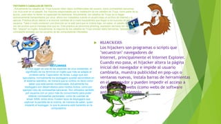 Troyanos o caballos de Troya
. Actualmente los caballos de Troya buscan robar datos confidenciales del usuario, como contraseñas bancarias.
Los virus eran en el pasado, los mayores responsables por la instalación de los caballos de Troya, como parte de su
acción, pues ellos no tienen la capacidad de replicarse. Actualmente, los caballos de Troya ya no llegan
exclusivamente transportados por virus, ahora son instalados cuando el usuario baja un archivo de Internet y lo
ejecuta. Práctica eficaz debido a la enorme cantidad de e-mails fraudulentos que llegan a los buzones de los
usuarios. Tales e-mails contienen una dirección en la web para que la víctima baje, sin saber, el caballo de Troya, en
vez del archivo que el mensaje dice que es. Esta práctica se denomina phishing, expresión derivada del verbo to
fish, "pescar" en inglés. Actualmente, la mayoría de los caballos de Troya simulan webs bancarias, "pescando" la
contraseña tecleada por los usuarios de las computadoras infectadas



Keylogger
El KeyLogger es una de las especies de virus existentes, el
significado de los términos en inglés que más se adapta al
contexto sería: Capturador de teclas. Luego que son
ejecutados, normalmente los keyloggers quedan escondidos en
el sistema operativo, de manera que la víctima no tiene como
saber que está siendo monitorizada. Actualmente los
keyloggers son desarrollados para medios ilícitos, como por
ejemplo robo de contraseñas bancarias. Son utilizados también
por usuarios con un poco más de conocimiento para poder
obtener contraseñas personales, como de cuentas de
email, MSN, entre otros. Existen tipos de keyloggers que
capturan la pantalla de la víctima, de manera de saber, quien
implantó el keylogger, lo que la persona está haciendo en la
computadora

Hijackers
Los hijackers son programas o scripts que
"secuestran" navegadores de
Internet, principalmente el Internet Explorer.
Cuando eso pasa, el hijacker altera la página
inicial del navegador e impide al usuario
cambiarla, muestra publicidad en pop-ups o
ventanas nuevas, instala barras de herramientas
en el navegador y pueden impedir el acceso a
determinadas webs (como webs de software
antivirus, por ejemplo

 