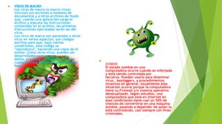 

Virus de Macro
Los virus de macro (o macro virus)
vinculan sus acciones a modelos de
documentos y a otros archivos de modo
que, cuando una aplicación carga el
archivo y ejecuta las instrucciones
contenidas en el archivo, las primeras
instrucciones ejecutadas serán las del
virus.
Los virus de macro son parecidos a otros
virus en varios aspectos: son códigos
escritos para que, bajo ciertas
condiciones, este código se
"reproduzca", haciendo una copia de él
mismo. Como otros virus, pueden ser
desarrollados para causar
daños, presentar un mensaje o hacer
cualquier cosa que un programa pueda
hacer.



Zombie
El estado zombie en una
computadora ocurre cuando es infectada
y está siendo controlada por
terceros. Pueden usarlo para diseminar
virus , keyloggers, y procedimientos
invasivos en general. Usualmente esta
situación ocurre porque la computadora
tiene su Firewall y/o sistema operativo
desatualizado. Según estudios, una
computadora que está en internet en
esas condiciones tiene casi un 50% de
chances de convertirse en una máquina
zombie, pasando a depender de quien la
está controlando, casi siempre con fines
criminales.

 