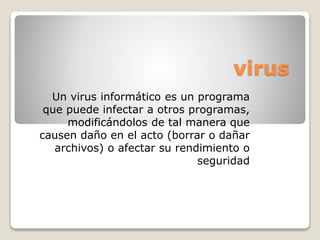 virus
Un virus informático es un programa
que puede infectar a otros programas,
modificándolos de tal manera que
causen daño en el acto (borrar o dañar
archivos) o afectar su rendimiento o
seguridad
 