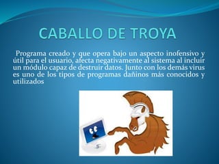 Programa creado y que opera bajo un aspecto inofensivo y
útil para el usuario, afecta negativamente al sistema al incluir
un módulo capaz de destruir datos. Junto con los demás virus
es uno de los tipos de programas dañinos más conocidos y
utilizados
 