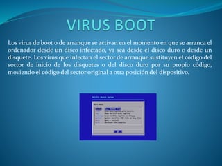 Los virus de boot o de arranque se activan en el momento en que se arranca el
ordenador desde un disco infectado, ya sea desde el disco duro o desde un
disquete. Los virus que infectan el sector de arranque sustituyen el código del
sector de inicio de los disquetes o del disco duro por su propio código,
moviendo el código del sector original a otra posición del dispositivo.
 