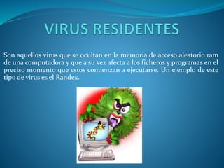 Son aquellos virus que se ocultan en la memoria de acceso aleatorio ram
de una computadora y que a su vez afecta a los ficheros y programas en el
preciso momento que estos comienzan a ejecutarse. Un ejemplo de este
tipo de virus es el Randex.
 