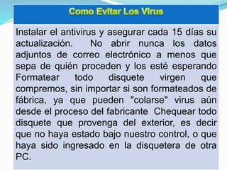 Instalar el antivirus y asegurar cada 15 días su
actualización. No abrir nunca los datos
adjuntos de correo electrónico a menos que
sepa de quién proceden y los esté esperando
Formatear todo disquete virgen que
compremos, sin importar si son formateados de
fábrica, ya que pueden "colarse" virus aún
desde el proceso del fabricante Chequear todo
disquete que provenga del exterior, es decir
que no haya estado bajo nuestro control, o que
haya sido ingresado en la disquetera de otra
PC.
 