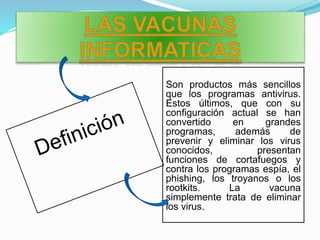 Son productos más sencillos
que los programas antivirus.
Estos últimos, que con su
configuración actual se han
convertido en grandes
programas, además de
prevenir y eliminar los virus
conocidos, presentan
funciones de cortafuegos y
contra los programas espía, el
phishing, los troyanos o los
rootkits. La vacuna
simplemente trata de eliminar
los virus.
 