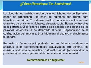 La clave de los antivirus reside en unos ficheros de configuración
donde se almacenan una serie de patrones que sirven para
identificar los virus. El antivirus analiza cada uno de los correos
entrantes en el sistema, ficheros, disquetes, etc. Busca dentro ellos
esos patrones. Si el fichero o correo bajo análisis tiene alguno de los
patrones, entonces se ha detectado el virus. Dependiendo de la
configuración del antivirus, éste informará al usuario o simplemente
lo borrará.
Por esta razón es muy importante que los ficheros de datos del
antivirus estén permanentemente actualizados. En general, los
antivirus modernos se actualizan automáticamente (conectándose al
proveedor) cada vez que se inicia una conexión con Internet.
Recomendamos Lo Siguiente:
volver
 