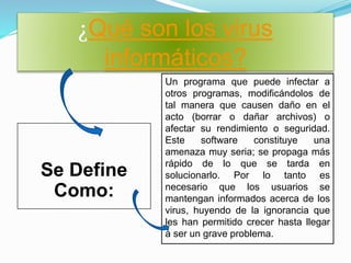 ¿Qué son los virus
informáticos?
Se Define
Como:
Un programa que puede infectar a
otros programas, modificándolos de
tal manera que causen daño en el
acto (borrar o dañar archivos) o
afectar su rendimiento o seguridad.
Este software constituye una
amenaza muy seria; se propaga más
rápido de lo que se tarda en
solucionarlo. Por lo tanto es
necesario que los usuarios se
mantengan informados acerca de los
virus, huyendo de la ignorancia que
les han permitido crecer hasta llegar
a ser un grave problema.
 