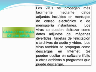 Los virus se propagan más
fácilmente mediante datos
adjuntos incluidos en mensajes
de correo electrónico o de
mensajería instantánea. Los
virus se pueden disfrazar como
datos adjuntos de imágenes
divertidas, tarjetas de felicitación
o archivos de audio y vídeo. Los
virus también se propagan como
descargas en Internet. Se
pueden ocultar en software ilícito
u otros archivos o programas que
puede descargar.
 