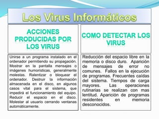 Unirse a un programa instalado en el
ordenador permitiendo su propagación.
Mostrar en la pantalla mensajes o
imágenes humorísticas, generalmente
molestas. Ralentizar o bloquear el
ordenador. Destruir la información
almacenada en el disco, en algunos
casos vital para el sistema, que
impedirá el funcionamiento del equipo.
Reducir el espacio en el disco.
Molestar al usuario cerrando ventanas
automáticamente.
Reducción del espacio libre en la
memoria o disco duro. Aparición
de mensajes de error no
comunes. Fallos en la ejecución
de programas. Frecuentes caídas
del sistema. Tiempos de carga
mayores. Las operaciones
rutinarias se realizan con mas
lentitud. Aparición de programas
residentes en memoria
desconocidos.
 