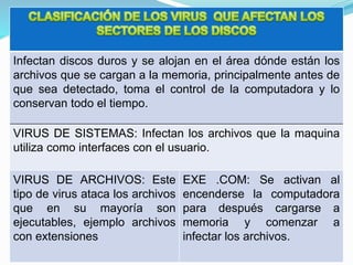 Infectan discos duros y se alojan en el área dónde están los
archivos que se cargan a la memoria, principalmente antes de
que sea detectado, toma el control de la computadora y lo
conservan todo el tiempo.
VIRUS DE SISTEMAS: Infectan los archivos que la maquina
utiliza como interfaces con el usuario.
VIRUS DE ARCHIVOS: Este
tipo de virus ataca los archivos
que en su mayoría son
ejecutables, ejemplo archivos
con extensiones
EXE .COM: Se activan al
encenderse la computadora
para después cargarse a
memoria y comenzar a
infectar los archivos.
 