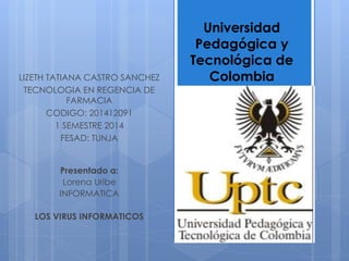 Presentado a:
Lorena Uribe
INFORMATICA
LOS VIRUS INFORMATICOS
Universidad
Pedagógica y
Tecnológica de
ColombiaLIZETH TATIANA CASTRO SANCHEZ
TECNOLOGIA EN REGENCIA DE
FARMACIA
CODIGO: 201412091
1 SEMESTRE 2014
FESAD: TUNJA
 