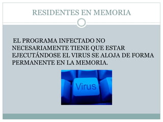 RESIDENTES EN MEMORIA
EL PROGRAMA INFECTADO NO
NECESARIAMENTE TIENE QUE ESTAR
EJECUTÁNDOSE EL VIRUS SE ALOJA DE FORMA
PERMANENTE EN LA MEMORIA.
 