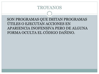 TROYANOS
SON PROGRAMAS QUE IMITAN PROGRAMAS
ÚTILES O EJECUTAN ACCIONES EN
APARIENCIA INOFENSIVA PERO DE ALGUNA
FORMA OCULTA EL CÓDIGO DAÑINO.
 