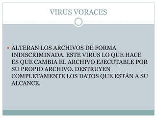 VIRUS VORACES
 ALTERAN LOS ARCHIVOS DE FORMA
INDISCRIMINADA. ESTE VIRUS LO QUE HACE
ES QUE CAMBIA EL ARCHIVO EJECUTABLE POR
SU PROPIO ARCHIVO. DESTRUYEN
COMPLETAMENTE LOS DATOS QUE ESTÁN A SU
ALCANCE.
 