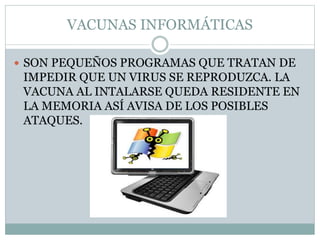 VACUNAS INFORMÁTICAS
 SON PEQUEÑOS PROGRAMAS QUE TRATAN DE
IMPEDIR QUE UN VIRUS SE REPRODUZCA. LA
VACUNA AL INTALARSE QUEDA RESIDENTE EN
LA MEMORIA ASÍ AVISA DE LOS POSIBLES
ATAQUES.
 