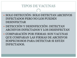 TIPOS DE VACUNAS
 SOLO DETECCIÓN: SOLO DETECTAN ARCHIVOS
INFECTADOS PERO NO LOS PUEDEN
DESINFECTAR
 DETECCIÓN Y DESINFECCIÓN: DETECTAN
ARCHIVOS INFECTADOS Y LOS DESINFECTAN
 COMPARACIÓN POR FIRMAS: SON VACUNAS
QUE COMPARAN LAS FIRMAS DE ARCHIVOS
SOSPECHOSOS PARA DETECTAR SI ESTÁN
INFECTADOS.
 