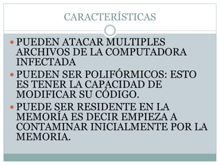 CARACTERÍSTICAS
 PUEDEN ATACAR MULTIPLES
ARCHIVOS DE LA COMPUTADORA
INFECTADA
 PUEDEN SER POLIFÓRMICOS: ESTO
ES TENER LA CAPACIDAD DE
MODIFICAR SU CÓDIGO.
 PUEDE SER RESIDENTE EN LA
MEMORÍA ES DECIR EMPIEZA A
CONTAMINAR INICIALMENTE POR LA
MEMORIA.
 