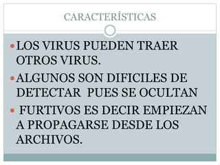 CARACTERÍSTICAS
LOS VIRUS PUEDEN TRAER
OTROS VIRUS.
ALGUNOS SON DIFICILES DE
DETECTAR PUES SE OCULTAN
 FURTIVOS ES DECIR EMPIEZAN
A PROPAGARSE DESDE LOS
ARCHIVOS.
 