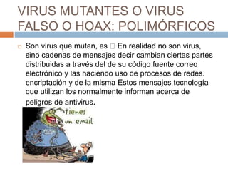 VIRUS MUTANTES O VIRUS
FALSO O HOAX: POLIMÓRFICOS
 Son virus que mutan, es En realidad no son virus,
sino cadenas de mensajes decir cambian ciertas partes
distribuidas a través del de su código fuente correo
electrónico y las haciendo uso de procesos de redes.
encriptación y de la misma Estos mensajes tecnología
que utilizan los normalmente informan acerca de
peligros de antivirus.
 