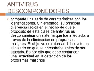 ANTIVIRUS
DESCOMPONEDORES
 comparte una serie de características con los
identificadores. Sin embargo, su principal
diferencia radica en el hecho de que el
propósito de esta clase de antivirus es
descontaminar un sistema que fue infectado, a
través de la eliminación de programas
malignos. El objetivo es retornar dicho sistema
al estado en que se encontraba antes de ser
atacado. Es por ello que debe contar con
una exactitud en la detección de los
programas malignos
 